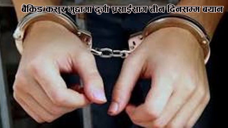 बैंकिङ कसुर मुद्दामा दुर्गा प्रसाईंसँग तीन दिनसम्म बयान