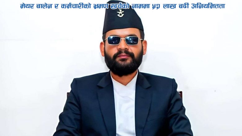 मेयर बालेन र कर्मचारीको भ्रमण खर्चको नाममा ५२ लाख बढी अनियमितता