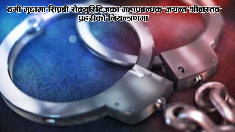 ठगी मुद्दामा सिप्रबी सेक्युरिटिजका महाप्रबन्धक जयन्त श्रीवास्तव प्रहरीको नियन्त्रणमा