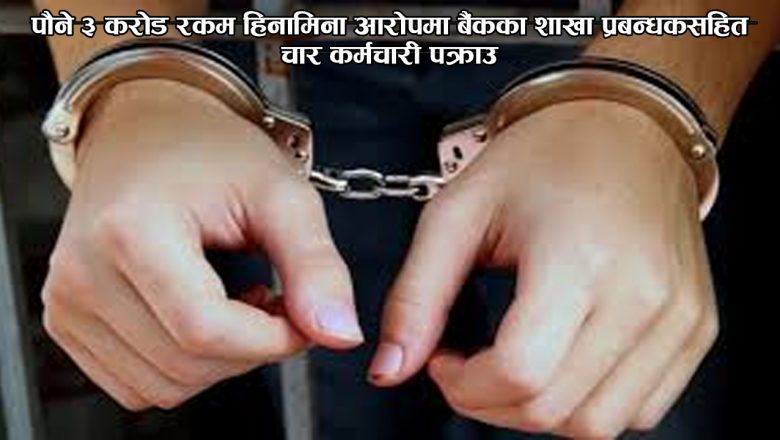 पौने ३ करोड रकम हिनामिना आरोपमा बैंकका शाखा प्रबन्धकसहित चार कर्मचारी पक्राउ