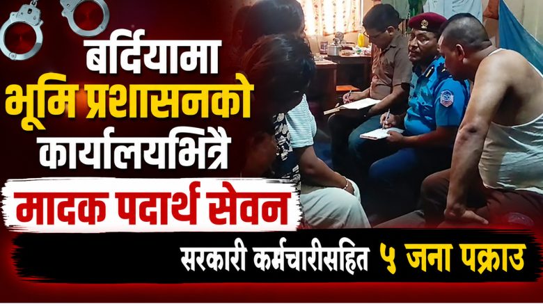 बर्दियामा भूमि प्रशासनको कार्यालयभित्रै मादक पदार्थ सेवन गरेको आरोपमा सरकारी कर्मचारीसहित ५ जना पक्राउ